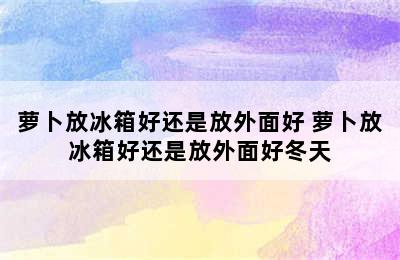 萝卜放冰箱好还是放外面好 萝卜放冰箱好还是放外面好冬天